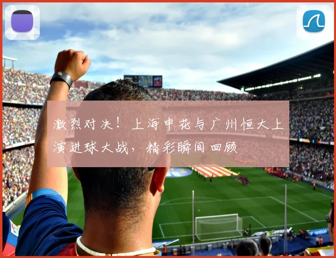 激烈对决！上海申花与广州恒大上演进球大战，精彩瞬间回顾