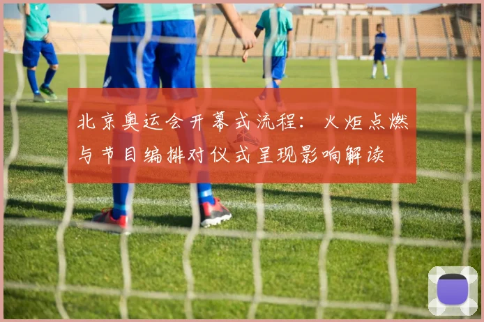 北京奥运会开幕式流程：火炬点燃与节目编排对仪式呈现影响解读