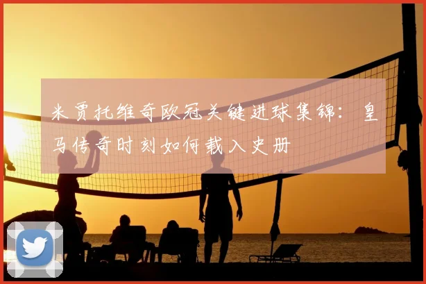 米贾托维奇欧冠关键进球集锦：皇马传奇时刻如何载入史册