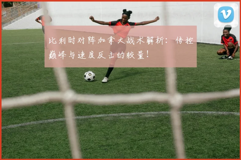 比利时对阵加拿大战术解析：传控巅峰与速度反击的较量！