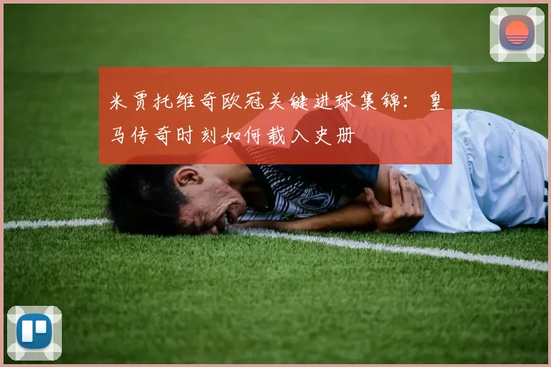 米贾托维奇欧冠关键进球集锦：皇马传奇时刻如何载入史册