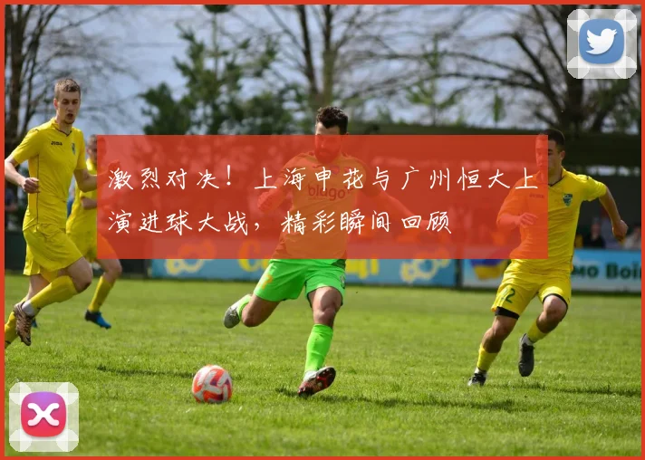 激烈对决！上海申花与广州恒大上演进球大战，精彩瞬间回顾