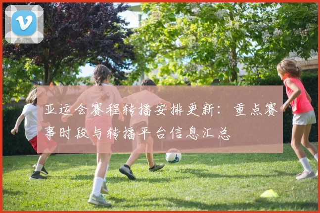 亚运会赛程转播安排更新：重点赛事时段与转播平台信息汇总