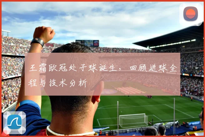 王霜欧冠处子球诞生，回顾进球全程与技术分析